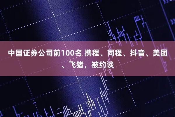 中国证券公司前100名 携程、同程、抖音、美团、飞猪，被约谈