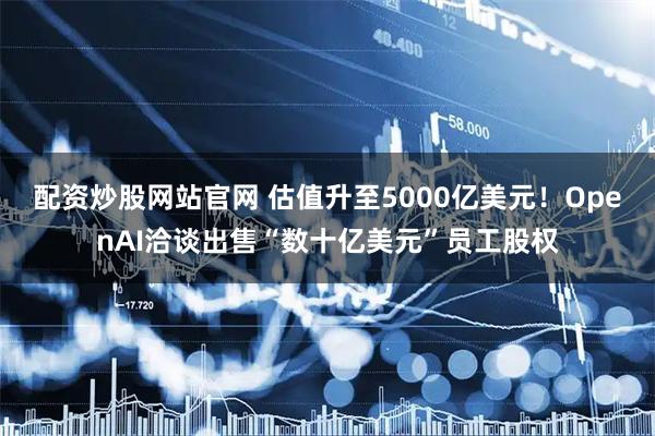 配资炒股网站官网 估值升至5000亿美元！OpenAI洽谈出售“数十亿美元”员工股权