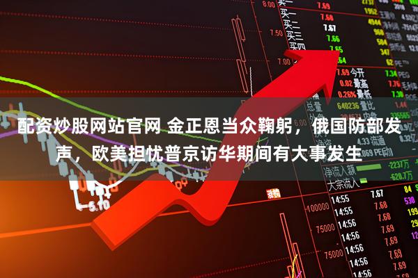 配资炒股网站官网 金正恩当众鞠躬，俄国防部发声，欧美担忧普京访华期间有大事发生