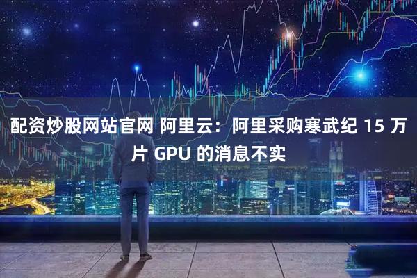 配资炒股网站官网 阿里云：阿里采购寒武纪 15 万片 GPU 的消息不实