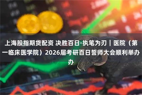 上海股指期货配资 决胜百日·执笔为刃｜医院（第一临床医学院）2026届考研百日誓师大会顺利举办