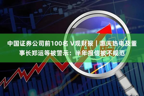 中国证券公司前100名 V观财报｜惠天热电及董事长郑运等被警示：半年报信披不规范