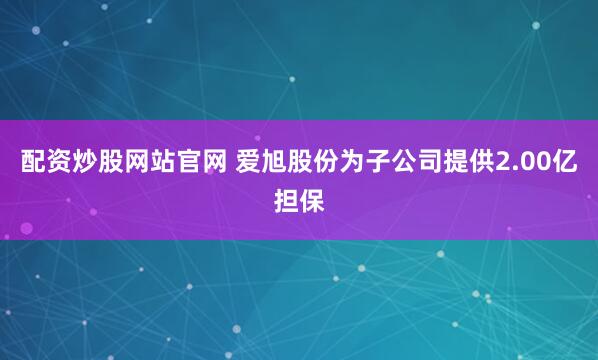 配资炒股网站官网 爱旭股份为子公司提供2.00亿担保