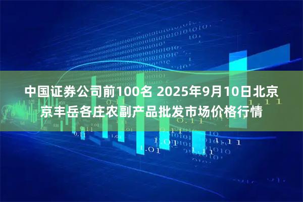 中国证券公司前100名 2025年9月10日北京京丰岳各庄农副产品批发市场价格行情