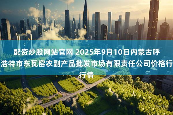 配资炒股网站官网 2025年9月10日内蒙古呼和浩特市东瓦窑农副产品批发市场有限责任公司价格行情