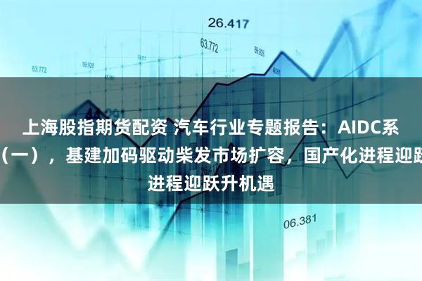 上海股指期货配资 汽车行业专题报告：AIDC系列专题（一），基建加码驱动柴发市场扩容，国产化进程迎跃升机遇