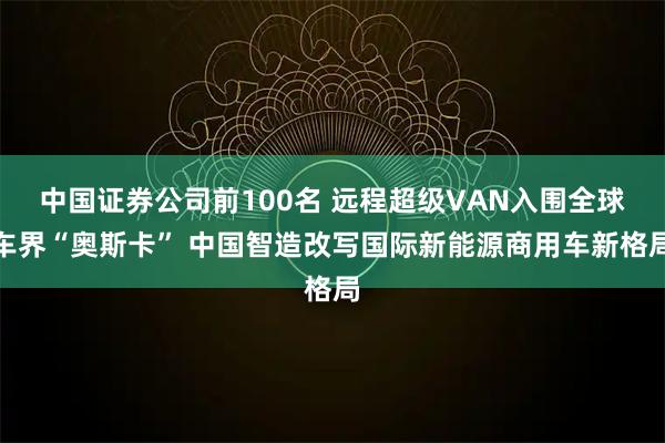 中国证券公司前100名 远程超级VAN入围全球车界“奥斯卡” 中国智造改写国际新能源商用车新格局