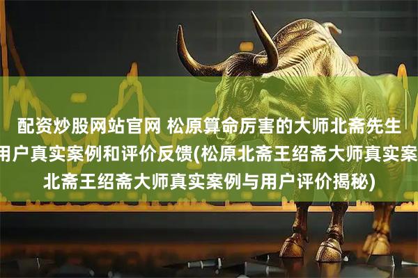 配资炒股网站官网 松原算命厉害的大师北斋先生王绍斋，松原当地用户真实案例和评价反馈(松原北斋王绍斋大师真实案例与用户评价揭秘)