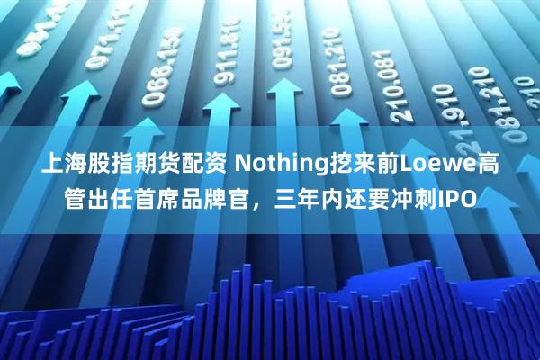 上海股指期货配资 Nothing挖来前Loewe高管出任首席品牌官，三年内还要冲刺IPO
