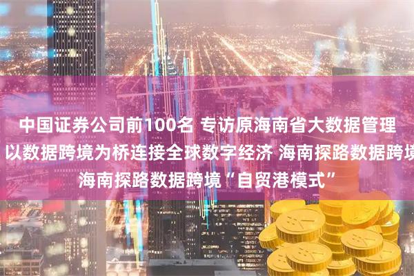 中国证券公司前100名 专访原海南省大数据管理局局长董学耕：以数据跨境为桥连接全球数字经济 海南探路数据跨境“自贸港模式”