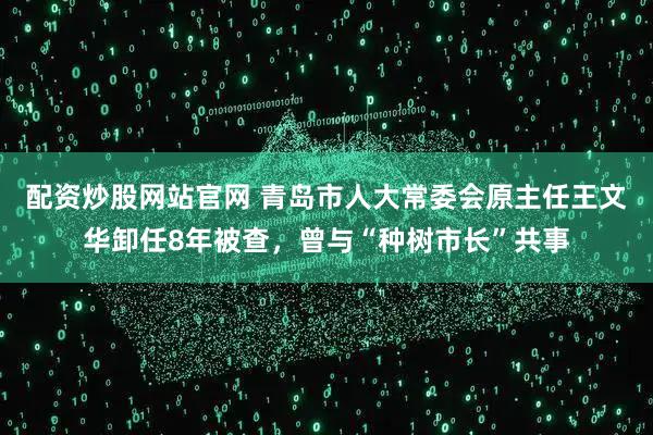 配资炒股网站官网 青岛市人大常委会原主任王文华卸任8年被查，曾与“种树市长”共事
