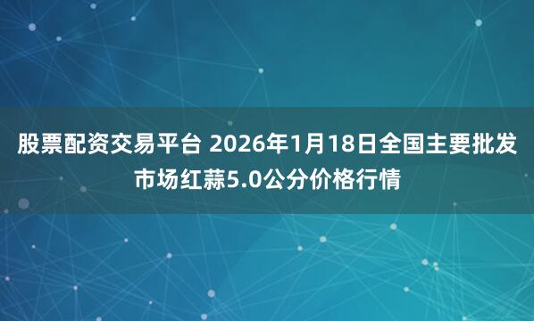 股票配资交易平台 2026年1月18日全国主要批发市场红蒜5.0公分价格行情