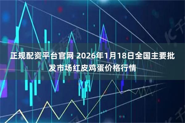 正规配资平台官网 2026年1月18日全国主要批发市场红皮鸡蛋价格行情