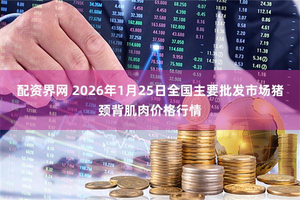 配资界网 2026年1月25日全国主要批发市场猪颈背肌肉价格行情