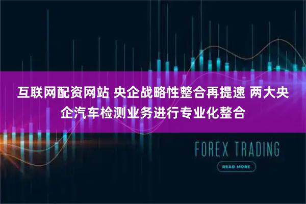 互联网配资网站 央企战略性整合再提速 两大央企汽车检测业务进行专业化整合