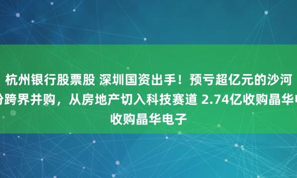 杭州银行股票股 深圳国资出手！预亏超亿元的沙河股份跨界并购，从房地产切入科技赛道 2.74亿收购晶华电子