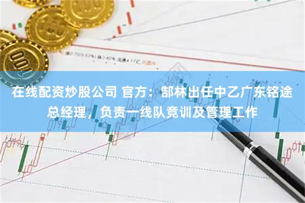 在线配资炒股公司 官方：郜林出任中乙广东铭途总经理，负责一线队竞训及管理工作
