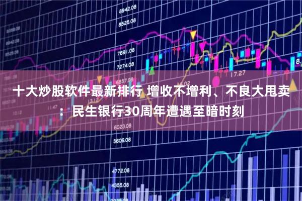 十大炒股软件最新排行 增收不增利、不良大甩卖：民生银行30周年遭遇至暗时刻