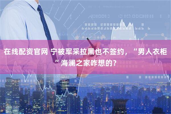 在线配资官网 宁被军采拉黑也不签约，“男人衣柜”海澜之家咋想的？