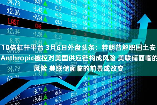10倍杠杆平台 3月6日外盘头条：特朗普解职国土安全部长诺姆 Anthropic被控对美国供应链构成风险 美联储面临的前景或改变