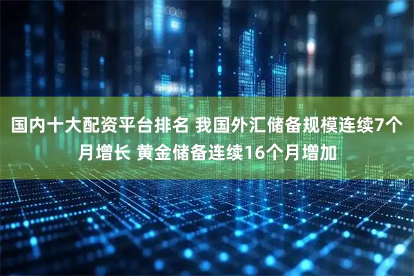 国内十大配资平台排名 我国外汇储备规模连续7个月增长 黄金储备连续16个月增加