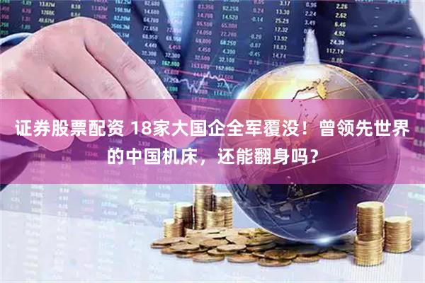 证券股票配资 18家大国企全军覆没！曾领先世界的中国机床，还能翻身吗？