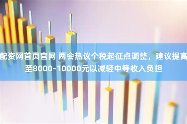 配资网首页官网 两会热议个税起征点调整，建议提高至8000-10000元以减轻中等收入负担
