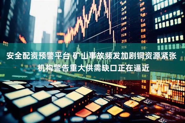 安全配资预警平台 矿山事故频发加剧铜资源紧张  机构警告重大供需缺口正在逼近