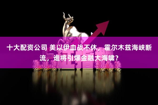 十大配资公司 美以伊血战不休，霍尔木兹海峡断流，谁将引爆金融大海啸？