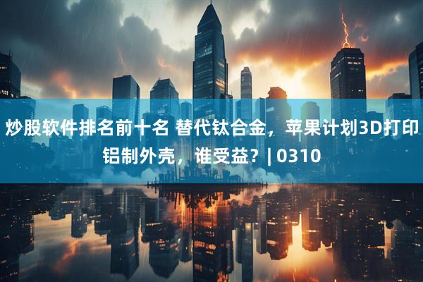 炒股软件排名前十名 替代钛合金，苹果计划3D打印铝制外壳，谁受益？| 0310