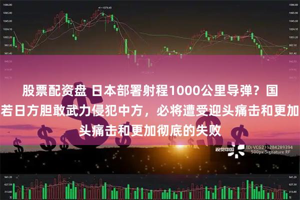 股票配资盘 日本部署射程1000公里导弹？国防部正告：若日方胆敢武力侵犯中方，必将遭受迎头痛击和更加彻底的失败
