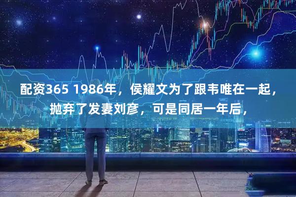 配资365 1986年，侯耀文为了跟韦唯在一起，抛弃了发妻刘彦，可是同居一年后，