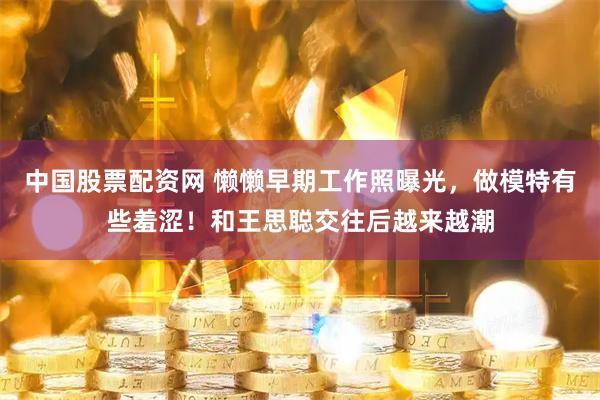 中国股票配资网 懒懒早期工作照曝光，做模特有些羞涩！和王思聪交往后越来越潮