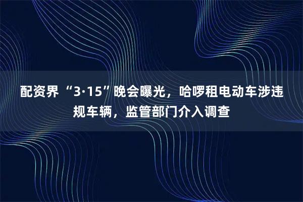 配资界 “3·15”晚会曝光，哈啰租电动车涉违规车辆，监管部门介入调查
