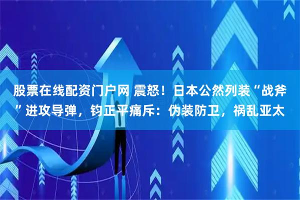股票在线配资门户网 震怒！日本公然列装“战斧”进攻导弹，钧正平痛斥：伪装防卫，祸乱亚太