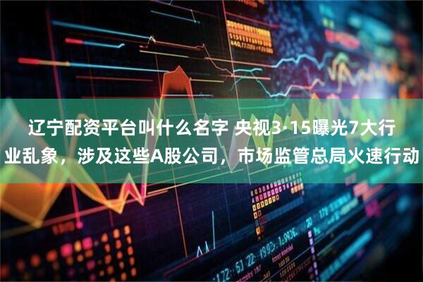 辽宁配资平台叫什么名字 央视3·15曝光7大行业乱象，涉及这些A股公司，市场监管总局火速行动
