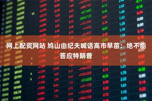 网上配资网站 鸠山由纪夫喊话高市早苗：绝不能答应特朗普