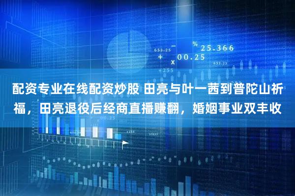 配资专业在线配资炒股 田亮与叶一茜到普陀山祈福，田亮退役后经商直播赚翻，婚姻事业双丰收