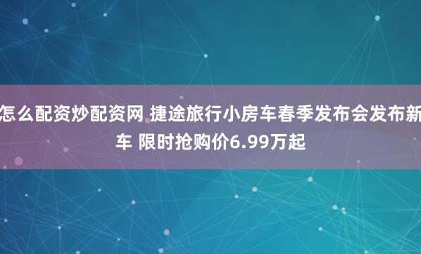 怎么配资炒配资网 捷途旅行小房车春季发布会发布新车 限时抢购价6.99万起