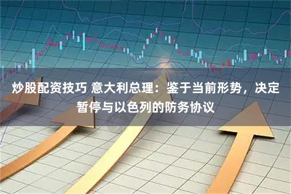 炒股配资技巧 意大利总理：鉴于当前形势，决定暂停与以色列的防务协议