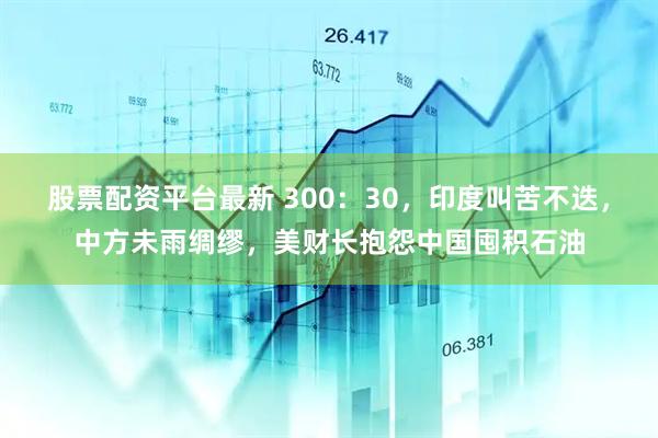 股票配资平台最新 300：30，印度叫苦不迭，中方未雨绸缪，美财长抱怨中国囤积石油
