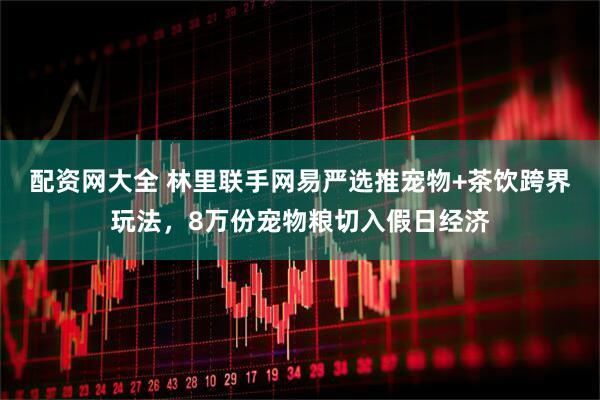 配资网大全 林里联手网易严选推宠物+茶饮跨界玩法，8万份宠物粮切入假日经济