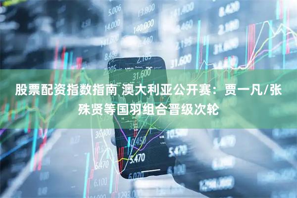 股票配资指数指南 澳大利亚公开赛：贾一凡/张殊贤等国羽组合晋级次轮